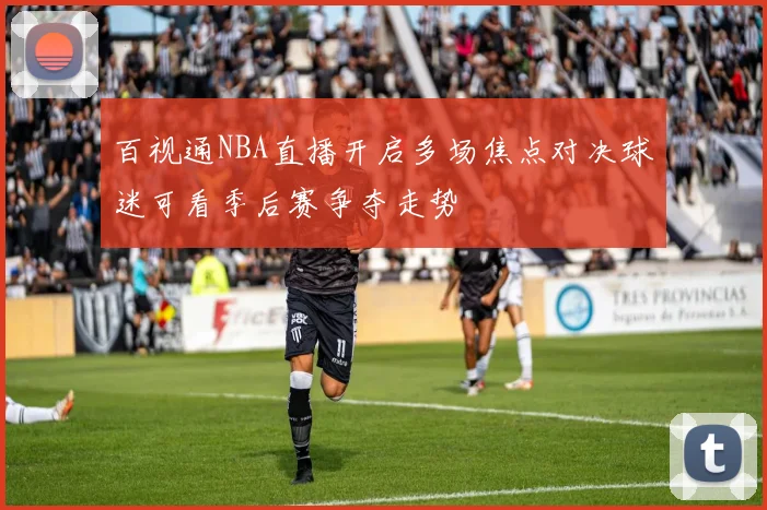 百视通NBA直播开启多场焦点对决球迷可看季后赛争夺走势