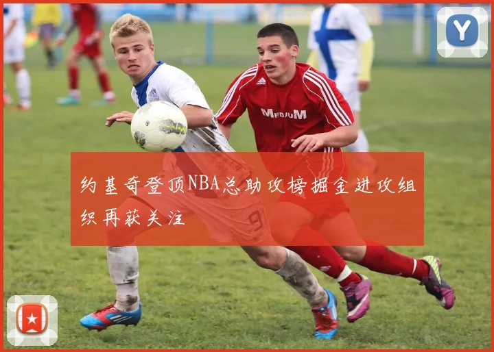 约基奇登顶NBA总助攻榜掘金进攻组织再获关注