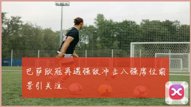巴萨欧冠再遇强敌冲击八强席位前景引关注
