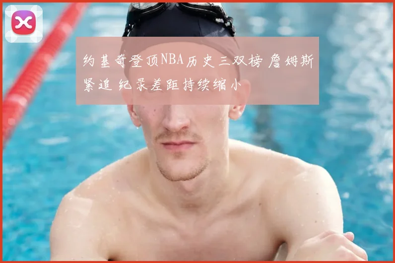 约基奇登顶NBA历史三双榜 詹姆斯紧追 纪录差距持续缩小