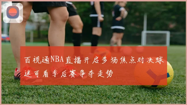 百视通NBA直播开启多场焦点对决球迷可看季后赛争夺走势