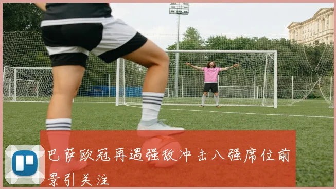 巴萨欧冠再遇强敌冲击八强席位前景引关注