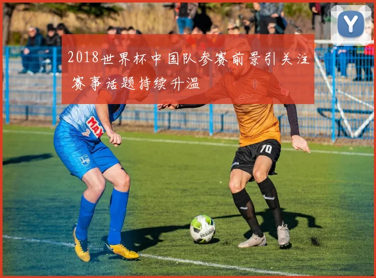 2018世界杯中国队参赛前景引关注 赛事话题持续升温
