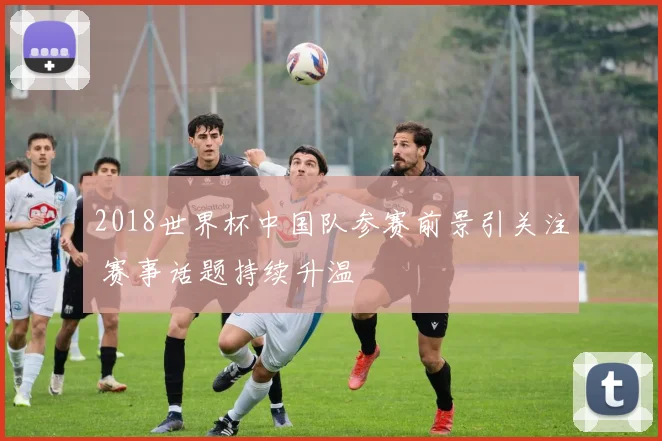 2018世界杯中国队参赛前景引关注 赛事话题持续升温