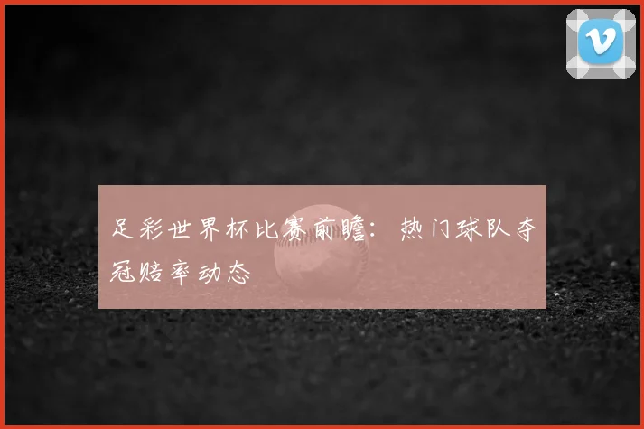 足彩世界杯比赛前瞻：热门球队夺冠赔率动态