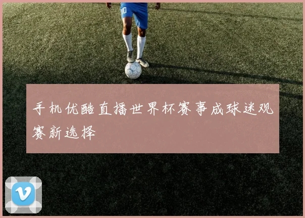 手机优酷直播世界杯赛事成球迷观赛新选择